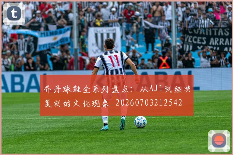 乔丹球鞋全系列盘点：从AJ1到经典复刻的文化现象_20260703212542