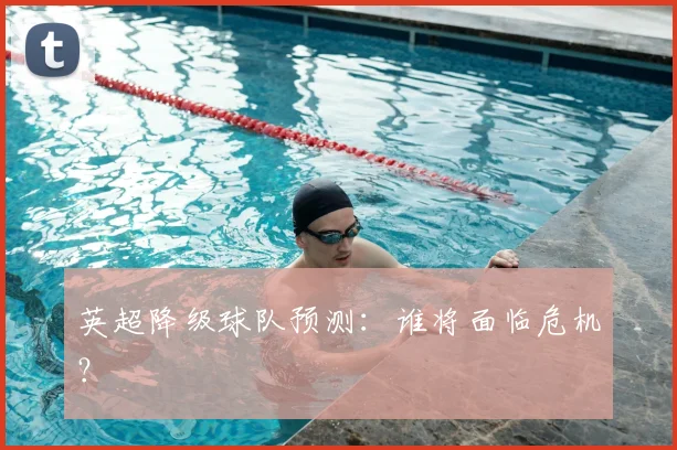 英超降级球队预测:谁将面临危机?