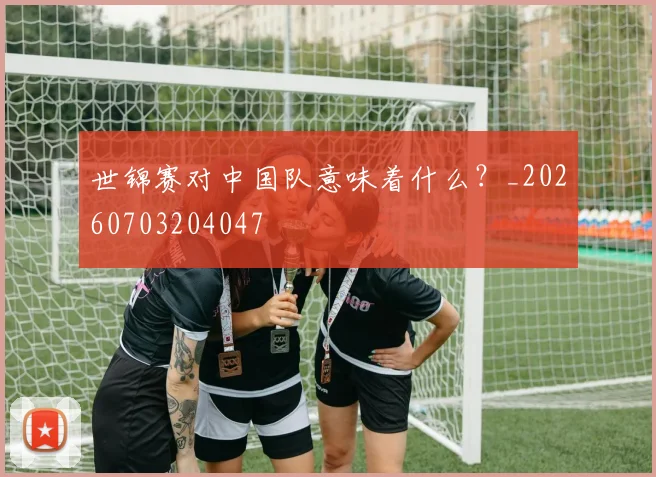 世锦赛对中国队意味着什么?_20260703204047
