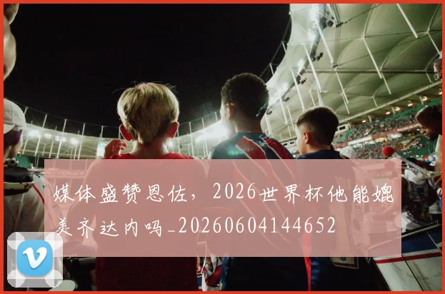 媒体盛赞恩佐，2026世界杯他能媲美齐达内吗_20260604144652