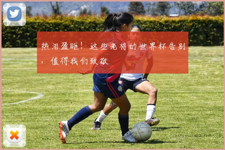 热泪盈眶！这些老将的世界杯告别，值得我们致敬