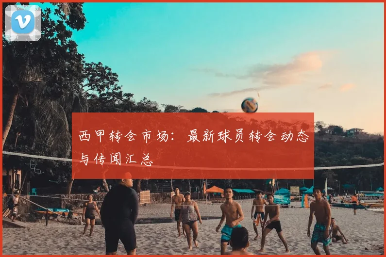西甲转会市场：最新球员转会动态与传闻汇总