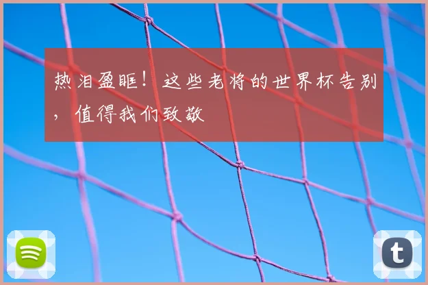 热泪盈眶！这些老将的世界杯告别，值得我们致敬