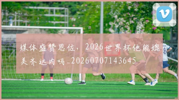 媒体盛赞恩佐,2026世界杯他能媲美齐达内吗_20260707143645