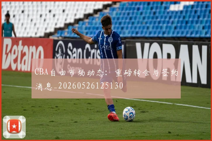 CBA自由市场动态:重磅转会与签约消息_20260526125130