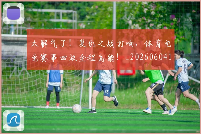 太解气了！复仇之战打响，体育电竞赛事回放全程高能！_20260604144528